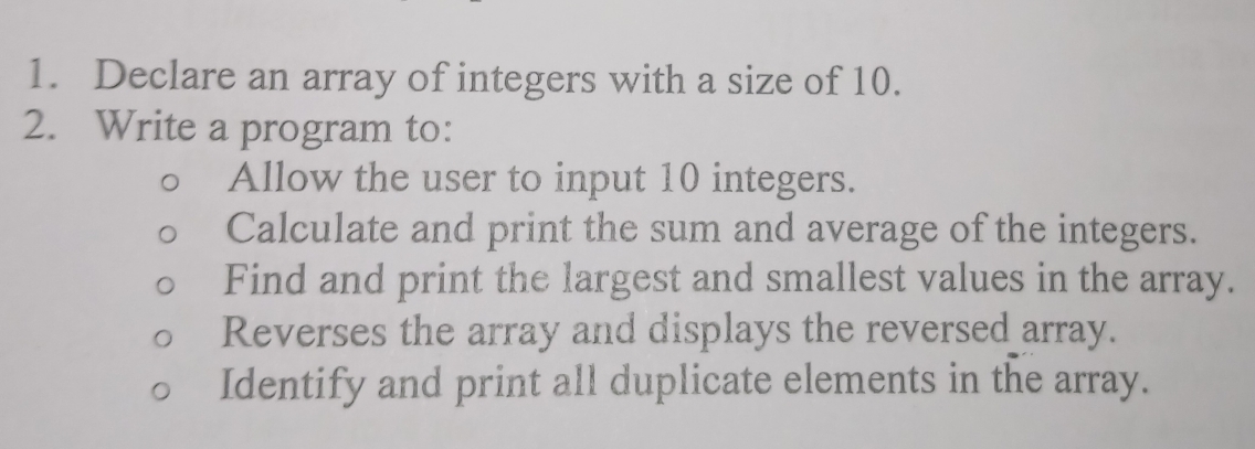 Declare an array of integers with a size of 10. 
2. Write a program to: 
Allow the user to input 10 integers. 
Calculate and print the sum and average of the integers. 
Find and print the largest and smallest values in the array. 
Reverses the array and displays the reversed array. 
Identify and print all duplicate elements in the array.