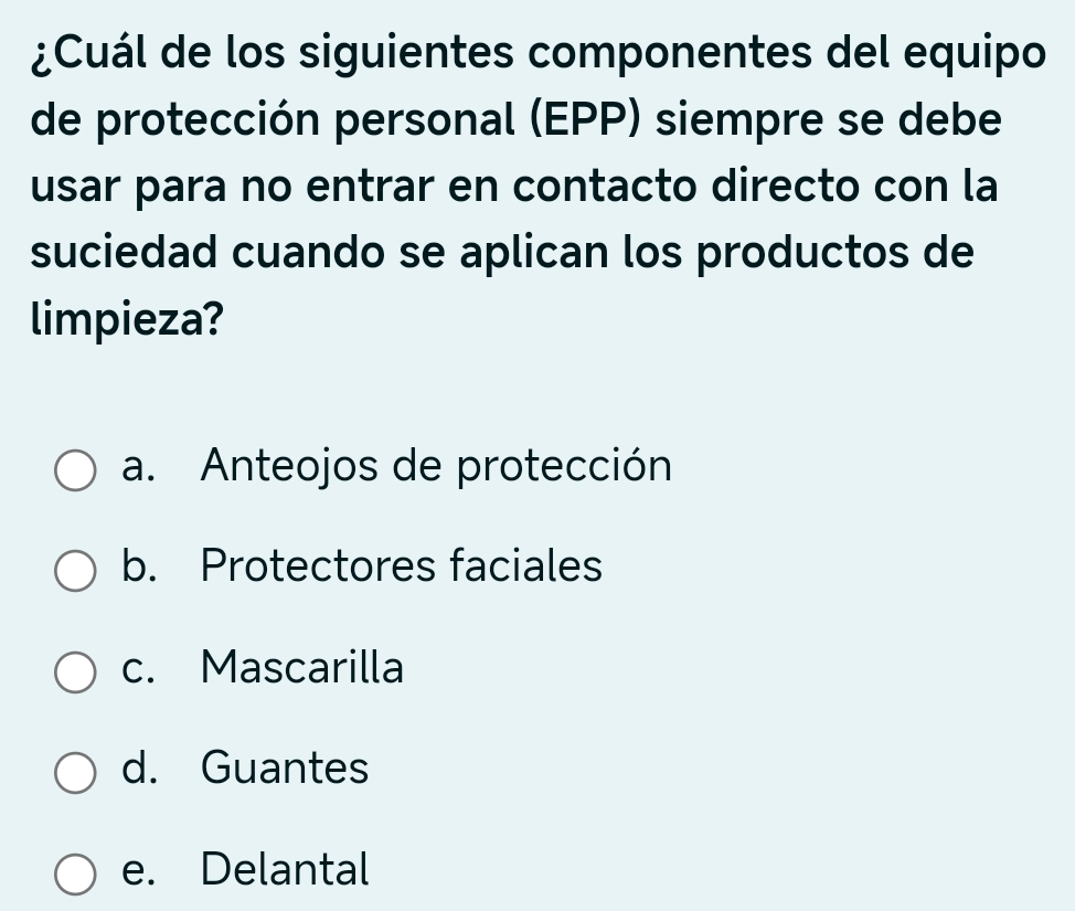 ¿Cuál de los siguientes componentes del equipo
de protección personal (EPP) siempre se debe
usar para no entrar en contacto directo con la
suciedad cuando se aplican los productos de
limpieza?
a. Anteojos de protección
b. Protectores faciales
c. Mascarilla
d. Guantes
e. Delantal