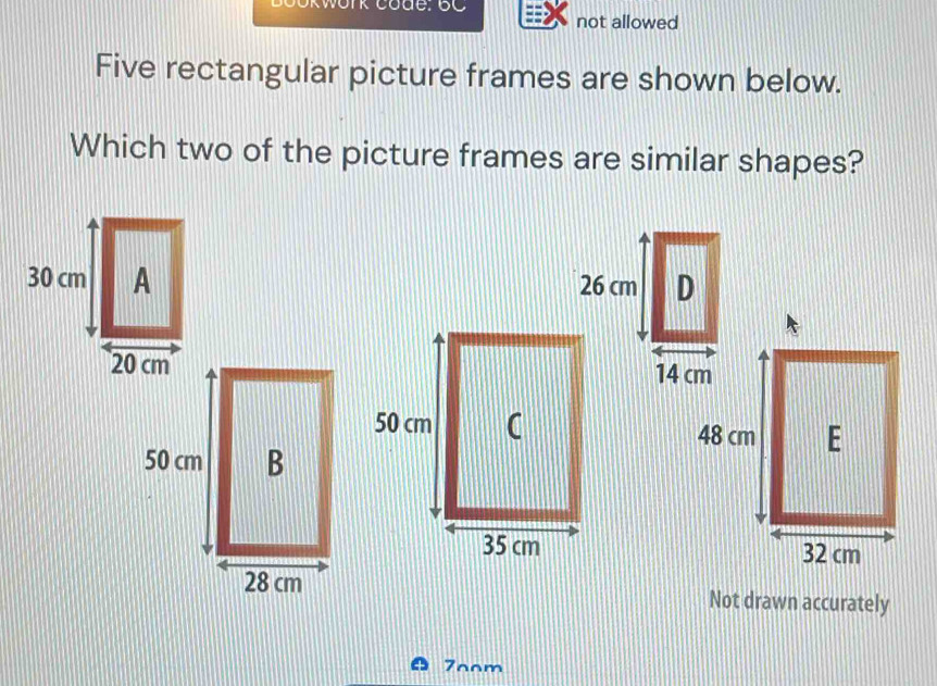 not allowed 
Five rectangular picture frames are shown below. 
Which two of the picture frames are similar shapes? 


Not drawn accurately 
7oom