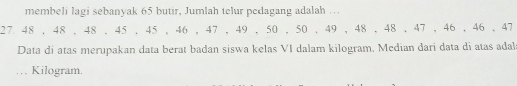 membeli lagi sebanyak 65 butir, Jumlah telur pedagang adalah …
27 48 , 48 , 48 , 45 , 45 , 46 , 47 , 49 , 50 , 50 , 49 , 48 , 48 , 47 , 46 , 46 , 47
Data di atas merupakan data berat badan siswa kelas VI dalam kilogram. Median dari data di atas adal 
.. Kilogram.