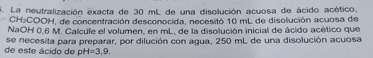 La neutralización exacta de 30 mL de una disolución acuosa de ácido acético,
CH₃COOH, de concentración desconocida, necesitó 10 mL de disolución acuosa de 
NaOH 0,6 M. Calcule el volumen, en mL, de la disolución inicial de ácido acético que 
se necesita para preparar, por dilución con agua, 250 mL de una disolución acuosa 
de este ácido de pH=3,9.