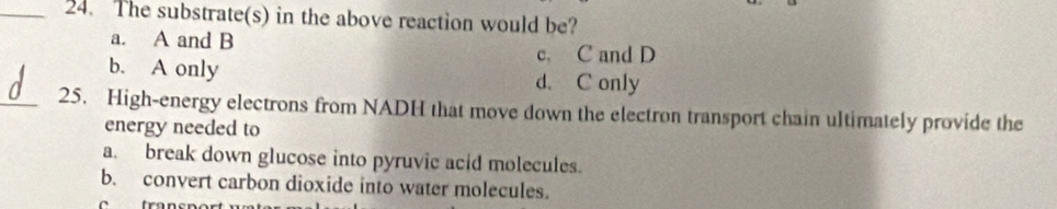 The substrate(s) in the above reaction would be?
a. A and B
c. C and D
b. A only d. C only
_25. High-energy electrons from NADH that move down the electron transport chain ultimately provide the
energy needed to
a. break down glucose into pyruvic acid molecules.
b. convert carbon dioxide into water molecules.