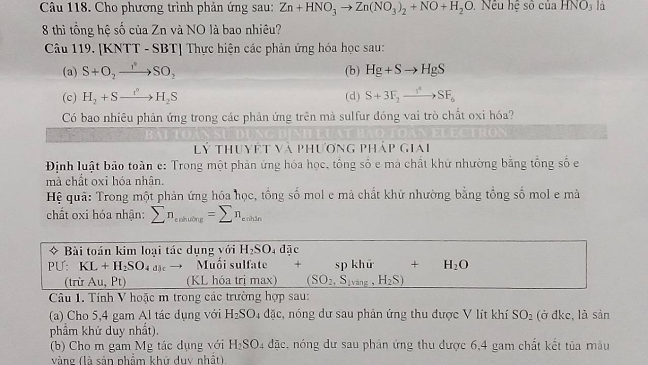 Cho phương trình phản ứng sau: Zn+HNO_3to Zn(NO_3)_2+NO+H_2O Nếu hệ socuaHNO_3 là
8 thì tổng hệ số của Zn và NO là bao nhiêu?
Câu 119. [KNTT - SBT] Thực hiện các phản ứng hóa học sau:
(a) S+O_2to SO_circ SO_2 (b) Hg+Sto HgS
(c) H_2+Sxrightarrow I^0H_2S (d) S+3F_2to SF_6
Có bao nhiêu phản ứng trong các phản ứng trên mà sulfur đóng vai trò chất oxi hóa?
lý thuyết và phương pháp giai
Định luật bảo toàn e: Trong một phản ứng hóa học, tổng số e mà chất khử nhường bằng tổng số e
mà chất oxi hóa nhân.
Hệ quả: Trong một phản ứng hóa học, tồng số mol e mà chất khử nhường bằng tổng số mol e mà
chất oxi hóa nhận: sumlimits n_enhuong=sumlimits n_enhin
* Bài toán kim loại tác dụng với H_2SO_4da c
PU: KL+H_2SO_4dac Muối sulfate + sp khử + H_2O
(trừ Au, Pt) (KL hóa trị max) (SO_2,S_lvang,H_2S)
Câu 1. Tính V hoặc m trong các trường hợp sau:
(a) Cho 5,4 gam Al tác dụng với H_2SO_4 dặc, nóng dư sau phản ứng thu được V lít khí SO_2 (ở đkc, là sản
phẩm khử duy nhất).
(b) Cho m gam Mg tác dụng với H_2SO_4 đặc, nóng dư sau phản ứng thu được 6,4 gam chất kết tủa màu
vàng (là sản phẩm khử duy nhất)