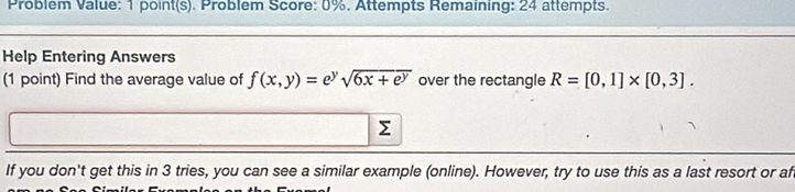 Problem Value: 1 point(s). Problem Score: 0%. Attempts Remaining: 24 attempts. 
Help Entering Answers 
(1 point) Find the average value of f(x,y)= ey sqrt(6x+e^y) over the rectangle R=[0,1]* [0,3].
Σ
If you don't get this in 3 tries, you can see a similar example (online). However, try to use this as a last resort or af