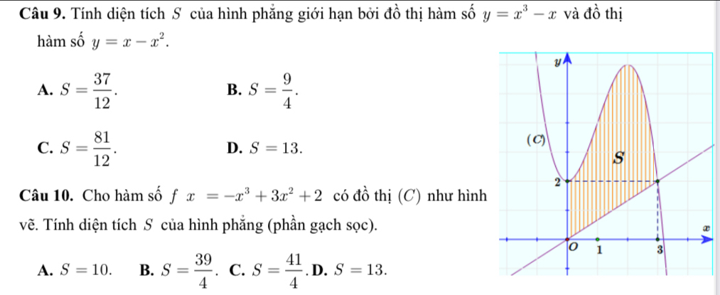 Tính diện tích S của hình phẳng giới hạn bởi đồ thị hàm số y=x^3-x và dhat o thị
hàm số y=x-x^2.
A. S= 37/12 . S= 9/4 . 
B.
C. S= 81/12 .
D. S=13. 
Câu 10. Cho hàm số fx=-x^3+3x^2+2 có đồ thị (C) như hình
vẽ. Tính diện tích S của hình phẳng (phần gạch sọc).
A. S=10. B. S= 39/4  I C. S= 41/4 .D.S=13.