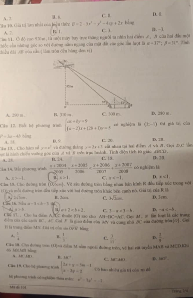 A. 2. B. 6. C. 8. D. 0.
Tâu 10. Giá trị lớn nhất của biệu thức B=2-5x^2-y^2-4xy+2x bằng
A. 2. B. 1. C. 3. D. −3.
Câu 11. Ở độ cao 920m, từ một máy bay trực thăng người ta nhìn hai điểm A, B của hai đầu một
chiếc cầu những góc so với đường nằm ngang của mặt đất các góc lần lượt là alpha =37°;beta =31°. Tính
chiều dài AB của cầu ( làm tròn đến hãng đơn vị)
A. 290 m . B. 310 m C. 300 m . D. 280 m .
Câu 12. Biết hệ phương trinh beginarrayl ax+by=9 (a-2)x+(2b+1)y=5endarray. có nghiệm là (3;-1) thì giá trị của
P=3a-4b bằng
A. 18. B. 9. C. 20. D. 28.
Câu 13. . Cho hàm số y=x^3 và đường thắng y=2x+3 cất nhau tại hai điểm A và B . Gọi D,C lần
ợt là hình chiếu vuông góc của A và B trên trục hoành. Tính diện tích tử giác ABCD,
A. 28 B. 24. C. 18. D. 20.
Cầu 14. Bất phương trình  (x+2004)/2005 + (x+2005)/2006  có nghiệm là
A. x>-1. B. x>1. C. x D. x<1.
Câu 15, Cho đường tròn (0,6cm). Vẽ sáu đường tròn bằng nhau bán kính R đều tiếp xúc trong với
(O) và mỗi đường tròn đều tiếp xúc với hai đường tròn khác bên cạnh nó. Giá trị của R là
2sqrt(3)cm. B. 2cm. C. 3sqrt(2)cm. D. 3cm.
Cầu 16, Neu a-3
a>b. B a+2 C. 3-a<3-b. D. -a
Cầu 17. . Cho ba điểm A,B,C thuộc (O) sao cho AB=BC=AC. Gọi M , N lần lượt là các trung
điểm của các cạnh BC, AC .Gọi F là giao điểm của MN và cung nhỏ BC của đường tròn(O). Gọi
H là trung điểm MN .Giá trị của sin overline OFII bàng
A.  1/4   1/3 . C.  3/11 .  2/9 .
B.
D.
Câu 18. Cho đường tròn (O)và điễm M nằm ngoài đường tròn, vẽ hai cát tuyển MAB và MCD.Khi
đo MA.MI bằng:
A. MC MD B. MC° C. MC.MO D. MO^2.
Câu 19, Cho bệ phương trình beginarrayl 2x+y=5m-1 x-2y=2endarray.. Có bao nhiều giá trị của r đề
bệ phưng trình có nghiệm thòa mãn: x^3-2y^2=-2.
MS đé 101
Trang 2/4