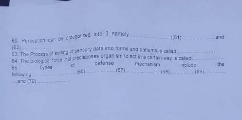 Perception can be categorized into 3 namely_ 
((61)_ and 
(62) 
63 The Process of sorting of sensory data into forms and patterns is called_ 
64. The biological force that predisposes organism to act in a certain way is called._ 
65 Types of defense mechanism include 
following_ _.(67) _(68)._ .(69)_ the 
(66) 
_.and (70)_