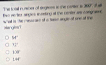 The total number of degrees in the center is 360% if a
five vertex angles meeting at the certer a congruent,
what is the measure of a base angle of one all the
triangles?
54°
72°
108°
144°