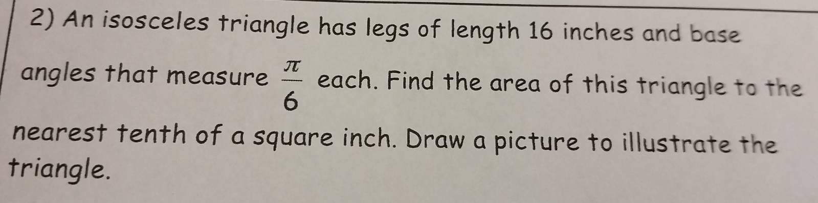 An isosceles triangle has legs of length 16 inches and base 
angles that measure  π /6  each. Find the area of this triangle to the 
nearest tenth of a square inch. Draw a picture to illustrate the 
triangle.