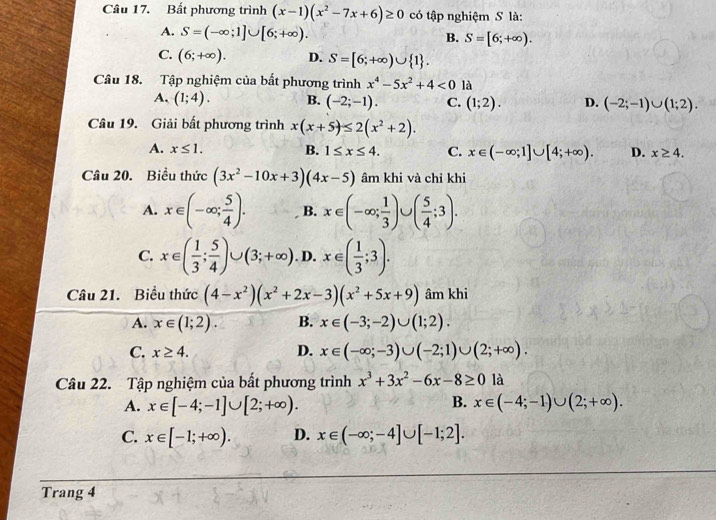 Bất phương trình (x-1)(x^2-7x+6)≥ 0 có tập nghiệm S là:
A. S=(-∈fty ;1]∪ [6;+∈fty ). S=[6;+∈fty ).
B.
C. (6;+∈fty ). D. S=[6;+∈fty )∪  1 .
Câu 18. Tập nghiệm của bất phương trình x^4-5x^2+4<0</tex> là
A. (1;4). B. (-2;-1). C. (1;2). D. (-2;-1)∪ (1;2).
Câu 19. Giải bất phương trình x(x+5)≤ 2(x^2+2).
A. x≤ 1. B. 1≤ x≤ 4. C. x∈ (-∈fty ;1]∪ [4;+∈fty ). D. x≥ 4.
Câu 20. Biểu thức (3x^2-10x+3)(4x-5) âm khi và chỉ khi
A. x∈ (-∈fty ; 5/4 ). B. x∈ (-∈fty ; 1/3 )∪ ( 5/4 ;3).
C. x∈ ( 1/3 ; 5/4 )∪ (3;+∈fty ). D. x∈ ( 1/3 ;3).
Câu 21. Biểu thức (4-x^2)(x^2+2x-3)(x^2+5x+9) âm khi
A. x∈ (1;2). B. x∈ (-3;-2)∪ (1;2).
C. x≥ 4. D. x∈ (-∈fty ;-3)∪ (-2;1)∪ (2;+∈fty ).
Câu 22. Tập nghiệm của bất phương trình x^3+3x^2-6x-8≥ 0 là
B.
A. x∈ [-4;-1]∪ [2;+∈fty ). x∈ (-4;-1)∪ (2;+∈fty ).
C. x∈ [-1;+∈fty ). D. x∈ (-∈fty ;-4]∪ [-1;2].
Trang 4