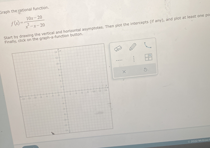 Graph the rational function.
f(x)= (10x-20)/x^2-x-20 
Start by drawing the vertical and horizontal asymptotes. Then plot the intercepts (if any), and plot at least one po 
Finally, click on the graph-a-function button. 
- 
× 5 
f 
© 2022 McGraw