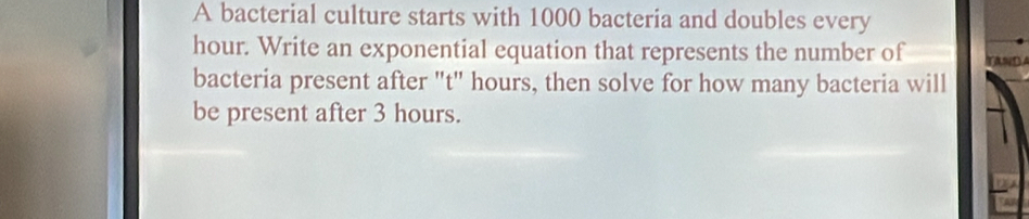 A bacterial culture starts with 1000 bacteria and doubles every
hour. Write an exponential equation that represents the number of 
bacteria present after "t" hours, then solve for how many bacteria will 
be present after 3 hours.