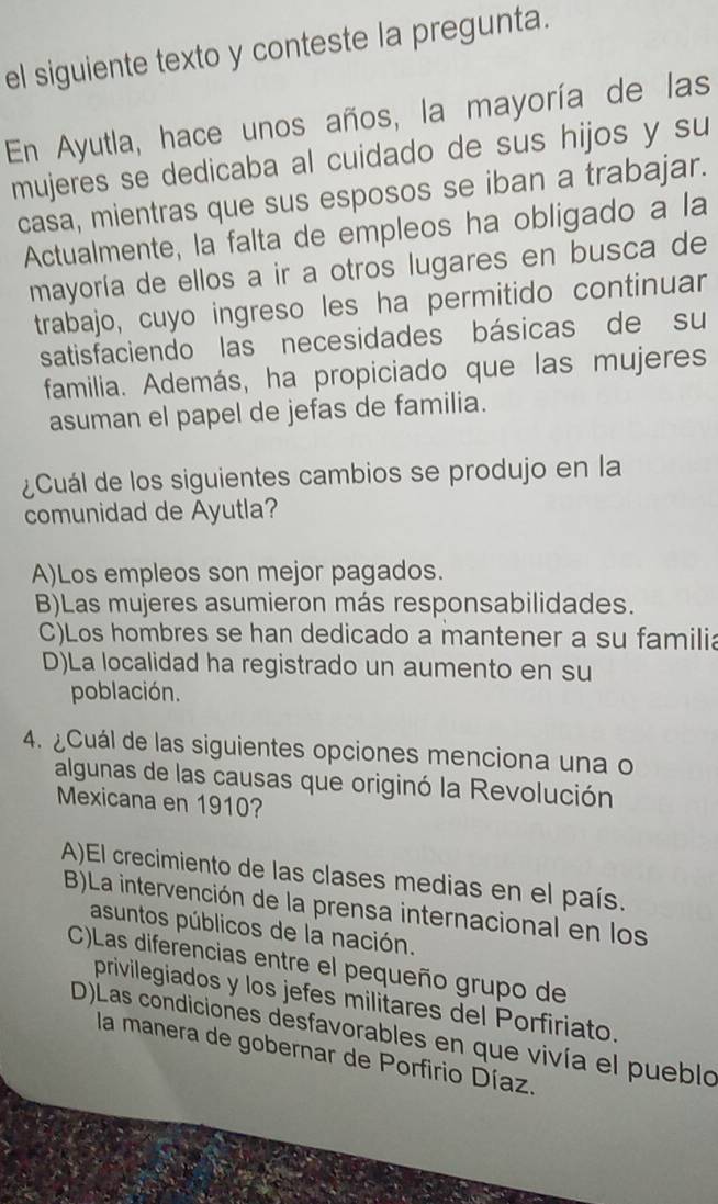 el siguiente texto y conteste la pregunta.
En Ayutla, hace unos años, la mayoría de las
mujeres se dedicaba al cuidado de sus hijos y su
casa, mientras que sus esposos se iban a trabajar.
Actualmente, la falta de empleos ha obligado a la
mayoría de ellos a ir a otros lugares en busca de
trabajo, cuyo ingreso les ha permitido continuar
satisfaciendo las necesidades básicas de su
familia. Además, ha propiciado que las mujeres
asuman el papel de jefas de familia.
¿Cuál de los siguientes cambios se produjo en la
comunidad de Ayutla?
A)Los empleos son mejor pagados.
B)Las mujeres asumieron más responsabilidades.
C)Los hombres se han dedicado a mantener a su familia
D)La localidad ha registrado un aumento en su
población.
4. ¿Cuál de las siguientes opciones menciona una o
algunas de las causas que originó la Revolución
Mexicana en 1910?
A)El crecimiento de las clases medias en el país.
B)La intervención de la prensa internacional en los
asuntos públicos de la nación.
C)Las diferencias entre el pequeño grupo de
privilegiados y los jefes militares del Porfiriato.
D)Las condiciones desfavorables en que vivía el pueblo
la manera de gobernar de Porfirio Díaz.