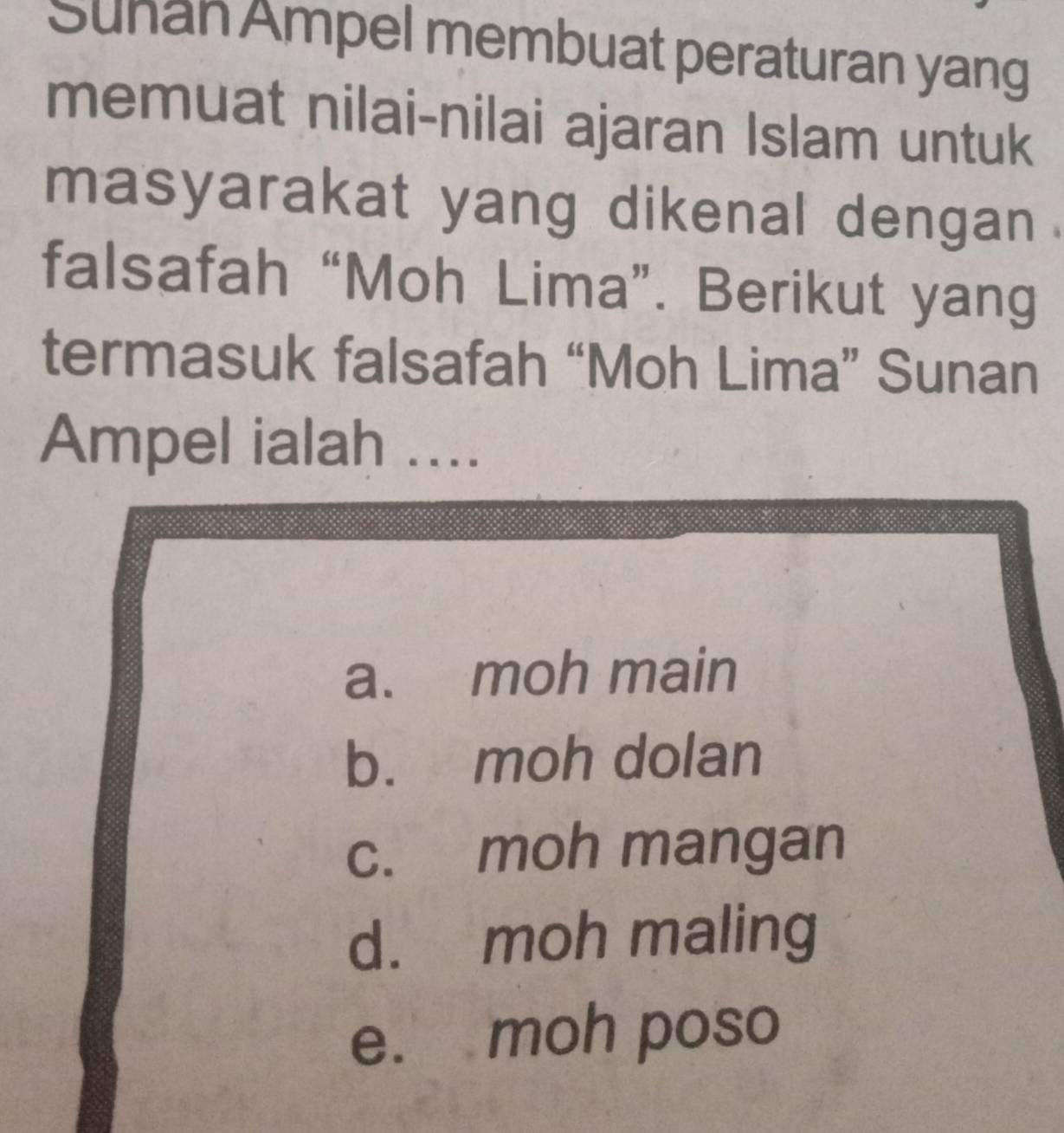 Suhan Ampel membuat peraturan yang
memuat nilai-nilai ajaran Islam untuk
masyarakat yang dikenal dengan .
falsafah “Moh Lima”. Berikut yang
termasuk falsafah “Moh Lima” Sunan
Ampel ialah ....
a. moh main
b. moh dolan
c. moh mangan
d. moh maling
e. moh poso