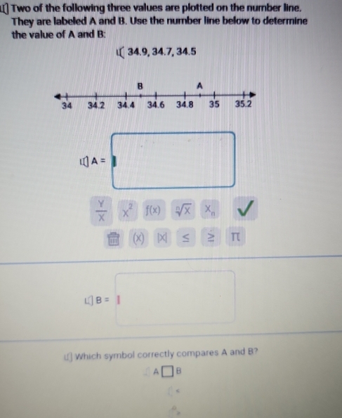 L] Two of the following three values are plotted on the number line. 
They are labeled A and B. Use the number line below to determine 
the value of A and B : 
u 34.9 , 34.7, 3 4.5
c(A=□
 y/x |overline X^2f(x) frac □  sqrt[n](x)x_n
(x) |X| > π
L 1B=□
i[ Which symbol correctly compares A and B?
A□ B