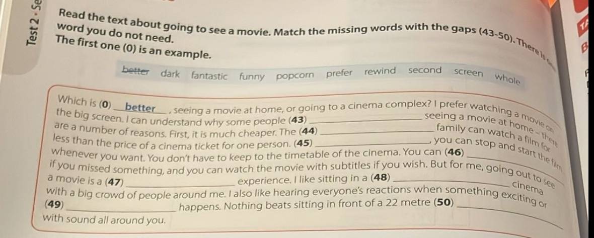 word you do not need. 
Read the text about going to see a movie. Match the missing words with the gaps (43-50). There is 
N The first one (0) is an example. 
better dark fantastic funny popcorn prefer rewind second screen whole 
Which is (0) __better__ , seeing a movie at home, or going to a cinema complex? I prefer watching a movie or 
the big screen. I can understand why some people (43)_ 
seeing a movie at home - th 
are a number of reasons. First, it is much cheaper. The (44)_ 
family can watch a film for 
less than the price of a cinema ticket for one person. (45)_ 
whenever you want. You don't have to keep to the timetable of the cinema. You can (46) 
you can stop and start the film . 
if you missed something, and you can watch the movie with subtitles if you wish. But for me, going out to see cinema 
a movie is a (47) _experience. I like sitting in a (48)_ 
with a big crowd of people around me. I also like hearing everyone's reactions when something exciting or 
(49)_ 
happens. Nothing beats sitting in front of a 22 metre (50)_ 
with sound all around you.