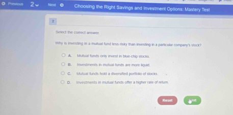 Previous 2 Next 0 Choosing the Right Savings and Investment Options: Mastery Test
2
Select the correct answer.
Why is investing in a mutual fund less risky than investing in a particular company's stock?
A. Mutual funds only invest in blue-chip stocks
B. Investments in mutual funds are more liquid
C. Mutual funds hold a diversified portfolio of stocks
D. Investments in mutual funds offer a higher rate of return.
Reset