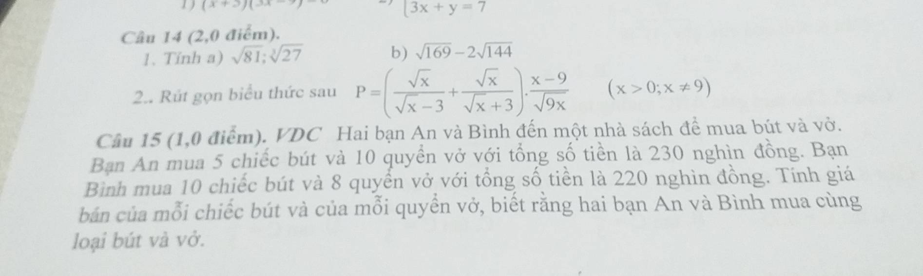 (x+3)(3x-7)
3x+y=7
Câu 14 (2,0 điểm). 
b) 
1. Tính a) sqrt(81); sqrt[3](27) sqrt(169)-2sqrt(144)
2.. Rút gọn biểu thức sau P=( sqrt(x)/sqrt(x)-3 + sqrt(x)/sqrt(x)+3 ). (x-9)/sqrt(9x)  (x>0;x!= 9)
Câu 15 (1,0 điểm). VDC Hai bạn An và Bình đến một nhà sách để mua bút và vở. 
Bạn An mua 5 chiếc bút và 10 quyền vở với tổng số tiền là 230 nghìn đồng. Bạn 
Bình mua 10 chiếc bút và 8 quyển vở với tổng số tiền là 220 nghìn đồng. Tính giá 
bản của mỗi chiếc bút và của mỗi quyển vở, biết rằng hai bạn An và Bình mua cùng 
loại bút và vở.