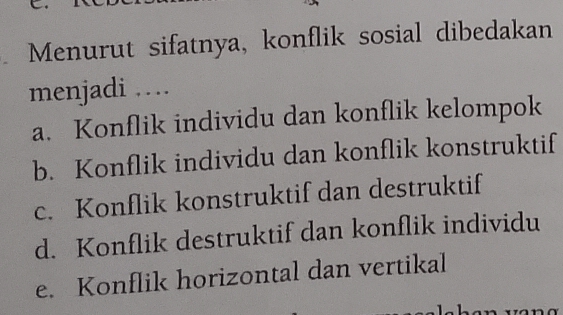 Menurut sifatnya, konflik sosial dibedakan
menjadi …
a. Konflik individu dan konflik kelompok
b. Konflik individu dan konflik konstruktif
c. Konflik konstruktif dan destruktif
d. Konflik destruktif dan konflik individu
e. Konflik horizontal dan vertikal