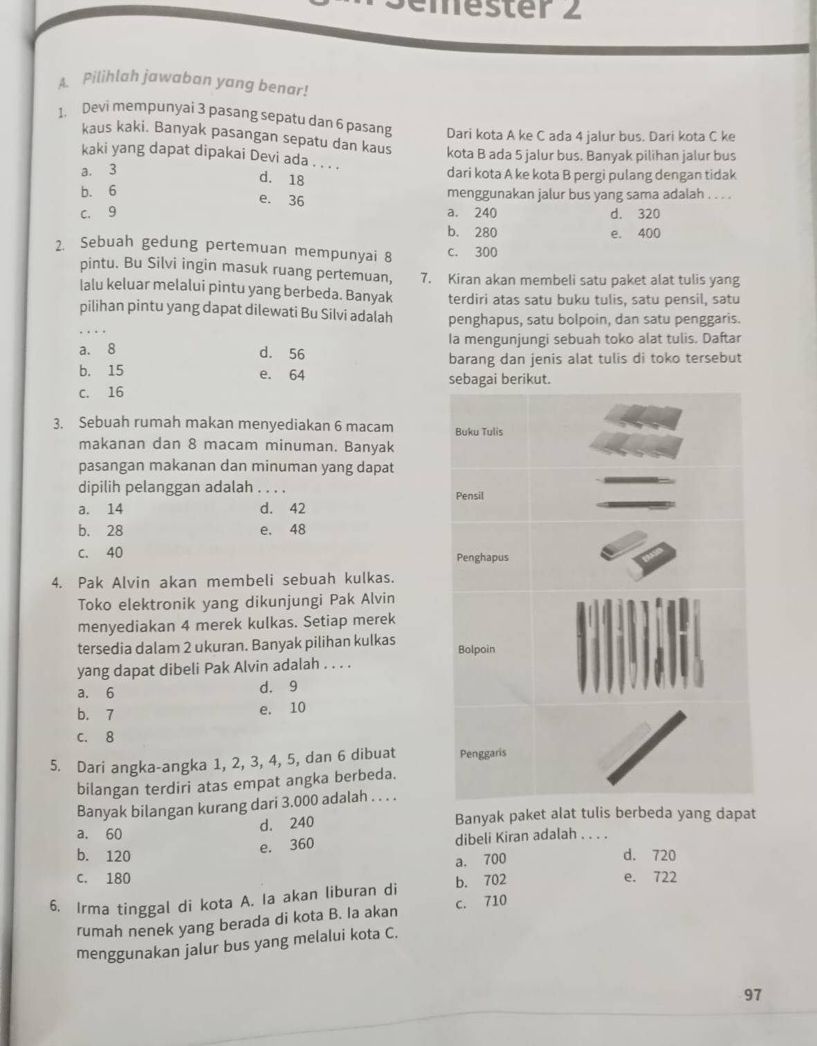 mester 2
A. Pilihlah jawaban yang benar!
1. Devi mempunyai 3 pasang sepatu dan 6 pasang Dari kota A ke C ada 4 jalur bus. Dari kota C ke
kaus kaki. Banyak pasangan sepatu dan kaus kota B ada 5 jalur bus. Banyak pilihan jalur bus
kaki yang dapat dipakai Devi ada . . . .
a. 3
d. 18
dari kota A ke kota B pergi pulang dengan tidak
b. 6 menggunakan jalur bus yang sama adalah . . . .
e. 36
c. 9 a. 240 d. 320
b. 280 e. 400
2. Sebuah gedung pertemuan mempunyai 8 c. 300
pintu. Bu Silvi ingin masuk ruang pertemuan, 7. Kiran akan membeli satu paket alat tulis yang
lalu keluar melalui pintu yang berbeda. Banyak terdiri atas satu buku tulis, satu pensil, satu
_
pilihan pintu yang dapat dilewati Bu Silvi adalah penghapus, satu bolpoin, dan satu penggaris.
a. 8 Ia mengunjungi sebuah toko alat tulis. Daftar
d. 56
barang dan jenis alat tulis di toko tersebut
b. 15 e. 64
c. 16
3. Sebuah rumah makan menyediakan 6 macam 
makanan dan 8 macam minuman. Banyak
pasangan makanan dan minuman yang dapat
dipilih pelanggan adalah . . . .
a. 14 d. 42
b. 28 e. 48
c. 40 
4. Pak Alvin akan membeli sebuah kulkas.
Toko elektronik yang dikunjungi Pak Alvin
menyediakan 4 merek kulkas. Setiap merek
tersedia dalam 2 ukuran. Banyak pilihan kulkas 
yang dapat dibeli Pak Alvin adalah . . . .
a. 6 d. 9
b. 7 e. 10
C. 8
5. Dari angka-angka 1, 2, 3, 4, 5, dan 6 dibuat 
bilangan terdiri atas empat angka berbeda.
Banyak bilangan kurang dari 3.000 adalah . . . .
a. 60
d. 240 Banyak paket alat tulis berbeda yang dapat
e. 360 dibeli Kiran adalah . . . .
b. 120 d. 720
a. 700
C. 180 e. 722
6. Irma tinggal di kota A. Ia akan liburan di b. 702
rumah nenek yang berada di kota B. Ia akan c. 710
menggunakan jalur bus yang melalui kota C.
97