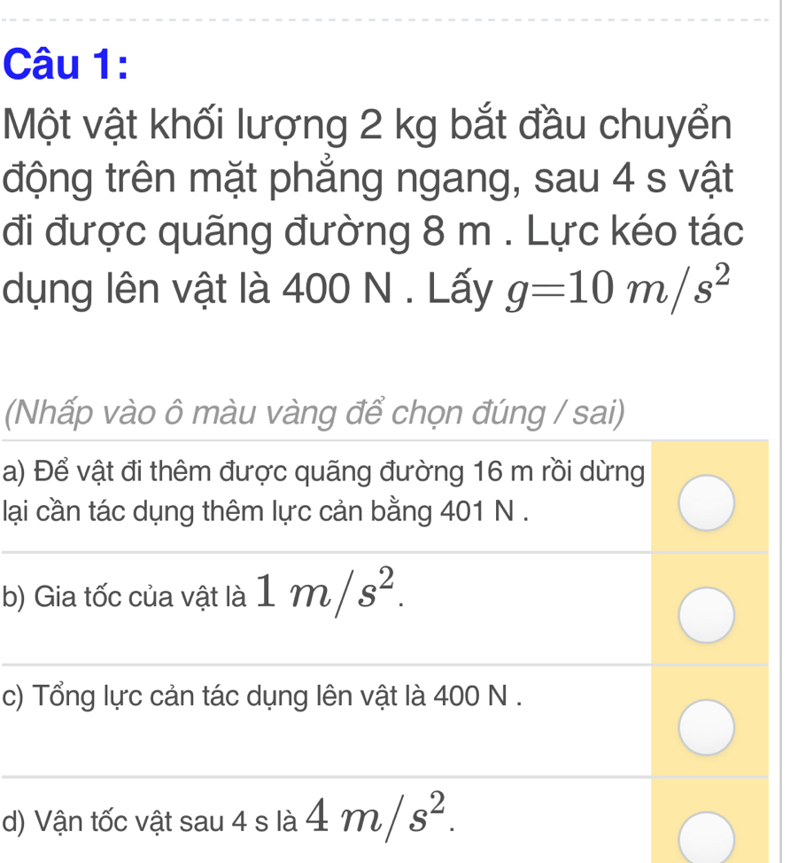 Một vật khối lượng 2 kg bắt đầu chuyển
động trên mặt phẳng ngang, sau 4 s vật
đi được quãng đường 8 m. Lực kéo tác
dụng lên vật là 400 N. Lấy g=10m/s^2
(Nhấp vào ô màu vàng để chọn đúng / sai)
a) Để vật đi thêm được quãng đường 16 m rồi dừng
lại cần tác dụng thêm lực cản bằng 401 N.
b) Gia tốc của vật là 1m/s^2.
c) Tổng lực cản tác dụng lên vật là 400 N.
d) Vận tốc vật sau 4 s là 4m/s^2.