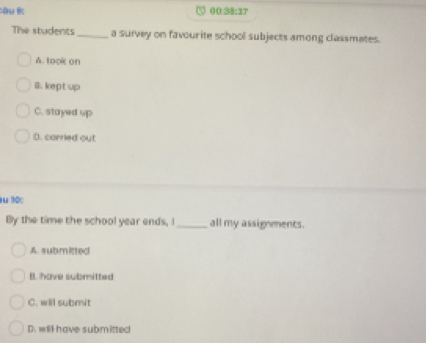 òu 00.38:37
The students _a survey on favourite school subjects among classmates.
A. took on
B.kept up
C. stayed up
D. corried out
u10:
By the time the school year ends, I_ all my assignments.
A. submitted
B. have submitted
C. will submit
D. will have submitted