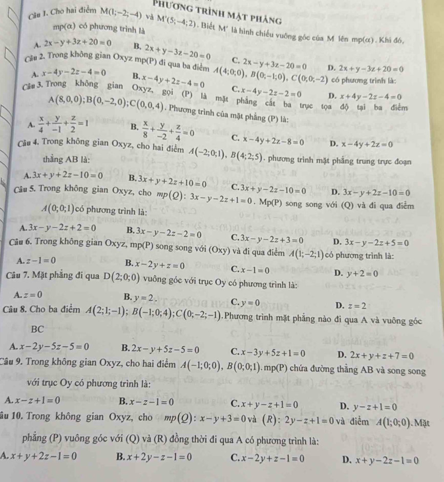 Phương trình mặt phảng
Câu I. Cho hai điểm M(1;-2;-4) và M'(5;-4;2). Biết M' là hình chiếu vuông góc của M lên mp(α) . Khi đó,
mp(α) có phương trình là
A. 2x-y+3z+20=0 B. 2x+y-3z-20=0 C. 2x-y+3z-20=0
Câu 2. Trong không gian Oxyz mp(P) đi qua ba điểm A(4;0;0),B(0;-1;0),C(0;0;-2) D. 2x+y-3z+20=0
có phương trình là:
A. x-4y-2z-4=0 B. x-4y+2z-4=0 C. x-4y-2z-2=0
Cầu 3. Trong không gian Oxyz, gọi (P) là mặt phẳng cắt ba trục tọa
D. x+4y-2z-4=0
m
A(8,0,0);B(0,-2,0);C(0,0,4). Phương trình của mặt phẳng (P) là:
A.  x/4 + y/-1 + z/2 =1 B.  x/8 + y/-2 + z/4 =0 C. x-4y+2z-8=0 D. x-4y+2z=0
Câu 4, Trong không gian Oxyz, cho hai điểm A(-2;0;1),B(4;2;5). phương trình mặt phẳng trung trực đoạn
thẳng AB là:
A. 3x+y+2z-10=0 B. 3x+y+2z+10=0 C.
Câu 5. Trong không gian Oxyz, cho mp(Q):3x-y-2z+1=0.Mp(P) 3x+y-2z-10=0 D. 3x-y+2z-10=0
song song với (Q) và đi qua điểm
A(0;0;1) có phương trình là:
A. 3x-y-2z+2=0 B. 3x-y-2z-2=0 C. 3x-y-2z+3=0 D. 3x-y-2z+5=0
Câu 6. Trong không gian Oxyz, mp(l 1 song song với (Oxy) và đi qua điềm A(1;-2;1) có phương trình là:
A. z-1=0
B. x-2y+z=0 C. x-1=0
D. y+2=0
Câu 7. Mặt phẳng đi qua D(2;0;0) vuông góc với trục Oy có phương trình là:
A. z=0 B. y=2.
C. y=0
D. z=2
Câu 8. Cho ba điểm A(2;1;-1);B(-1;0;4);C(0;-2;-1).Phương trình mặt phẳng nào đi qua A và vuông góc
BC
A. x-2y-5z-5=0 B. 2x-y+5z-5=0 C. x-3y+5z+1=0 D. 2x+y+z+7=0
Câu 9. Trong không gian Oxyz, cho hai điểm A(-1;0;0),B(0;0;1).mp(P) chứa đường thẳng AB và song song
với trục Oy có phương trình là:
A. x-z+1=0 B. x-z-1=0 C. x+y-z+1=0 D. y-z+1=0
âu 10. Trong không gian Oxyz, cho mp(Q):x-y+3=0 và (R): 2y-z+1=0 và điểm A(1;0;0). Mặt
phẳng (P) vuông góc với (Q) và (R) đồng thời đi qua A có phương trình là:
A. x+y+2z-1=0 B. x+2y-z-1=0 C. x-2y+z-1=0 D. x+y-2z-1=0