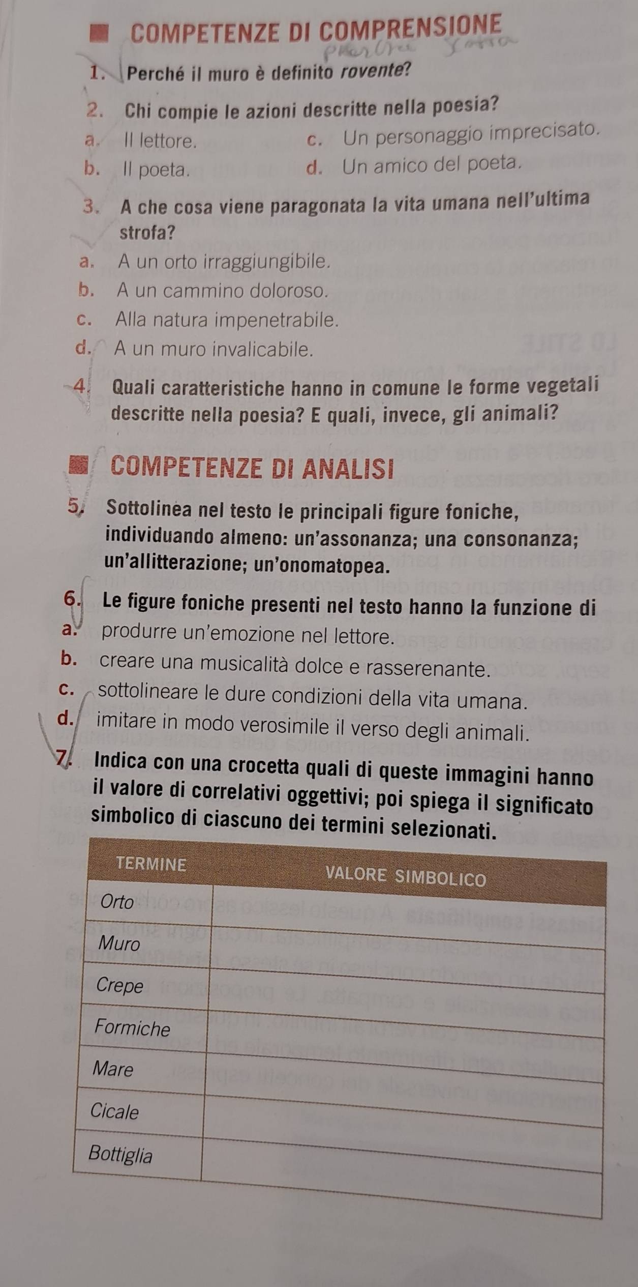 COMPETENZE DI COMPRENSIONE
1. Perché il muro è definito rovente?
2. Chi compie le azioni descritte nella poesia?
a. Il lettore. c. Un personaggio imprecisato.
b. ll poeta. d. Un amico del poeta.
3. A che cosa viene paragonata la vita umana nell’ultima
strofa?
a. A un orto irraggiungibile.
b. A un cammino doloroso.
c. Alla natura impenetrabile.
d. A un muro invalicabile.
4. Quali caratteristiche hanno in comune le forme vegetali
descritte nella poesia? E quali, invece, gli animali?
COMPETENZE DI ANALISI
5. Sottolinea nel testo le principali figure foniche,
individuando almeno: un’assonanza; una consonanza;
un’allitterazione; un’onomatopea.
6. Le figure foniche presenti nel testo hanno la funzione di
a. produrre un'emozione nel lettore.
b. creare una musicalità dolce e rasserenante.
c. sottolineare le dure condizioni della vita umana.
d. imitare in modo verosimile il verso degli animali.
7. Indica con una crocetta quali di queste immagini hanno
il valore di correlativi oggettivi; poi spiega il significato
simbolico di ciascuno dei termin