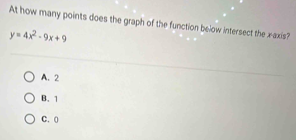 At how many points does the graph of the function below intersect the x-axis?
y=4x^2-9x+9
A. 2
B. 1
C. 0