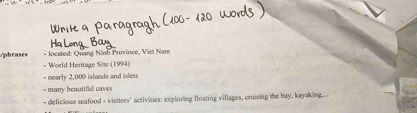 phrases - located: Quang Ninh Province, Viet Nam 
- World Heritage Site (1994) 
- nearly 2,000 islands and islets 
- many beautiful caves 
- delicious seafood - visitors’ activities: exploring floating villages, cruising the bay, kayaking,...