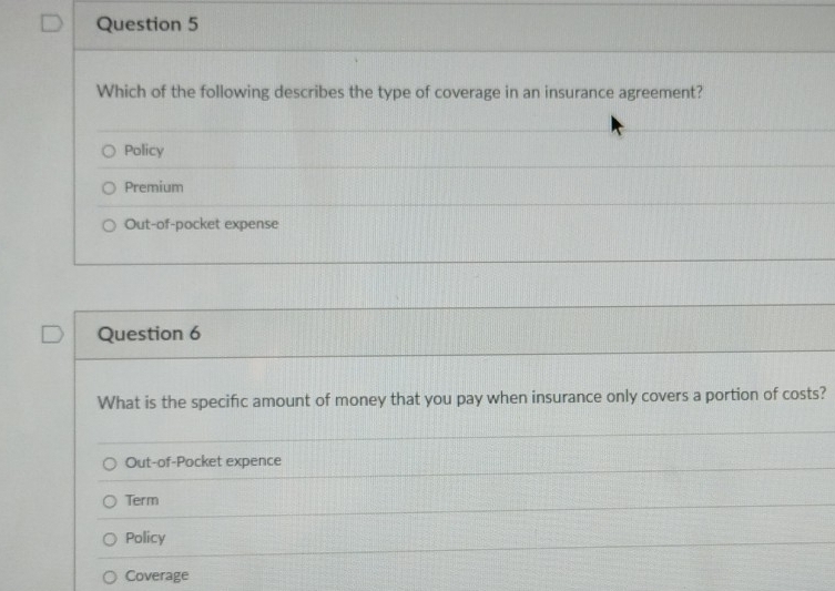 Which of the following describes the type of coverage in an insurance agreement?
Policy
Premium
Out-of-pocket expense
Question 6
What is the specific amount of money that you pay when insurance only covers a portion of costs?
Out-of-Pocket expence
Term
Policy
Coverage