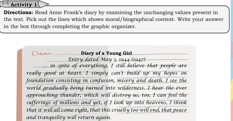 Activity 1 
Directions: Read Anne Frank’s diary by examining the unchanging values present in 
the text. Pick out the lines which shows moral/biographical context. Write your answer 
in the box through completing the graphic organizer. 
Dean Diary of a Young Girl 
Entry dated May 3, 1944 (1947) 
in spite of everything, I still believe that people are 
really good at heart. I simply can't build up my hopes on 
foundation consisting in confusion, misery and death. I see the 
world gradually being turned into wilderness. I hear the ever 
approaching thunder, which will destroy us, too, I can feel the 
sufferings of millions and yet, if I look up into heavens, I think 
that it will all come right, that this cruelty too will end, that peace 
and tranquility will return again.