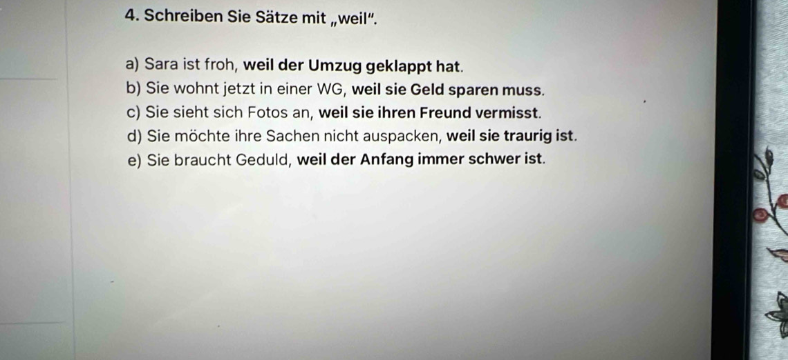 Schreiben Sie Sätze mit „weil'. 
a) Sara ist froh, weil der Umzug geklappt hat. 
b) Sie wohnt jetzt in einer WG, weil sie Geld sparen muss. 
c) Sie sieht sich Fotos an, weil sie ihren Freund vermisst. 
d) Sie möchte ihre Sachen nicht auspacken, weil sie traurig ist. 
e) Sie braucht Geduld, weil der Anfang immer schwer ist.