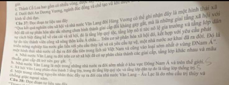 già.
c. Thành Cổ Loa bao gồm có nhiều vòng, được xuy
d. Dưới thời An Dương Vương, ngành đức đồng và chế tạo vũ kh được
'Qua kết quả nghiên cứu xã hội và nhà nước Văn Lang đời Hùng Vương có thể ghi nhận đây là một hình thái xã
kinh tế chú đạo.
Câu 37: Đọc đoạn tư liệu sau đây
hội đã có sự phân hóa sâu sắc nhưng chưa hình thành giai cấp đổi kháng gay gặt, mà là những giai tắng xã hội với
sự cách biệt đáng kế về của cái và xã hội, đó là tằng lớp quý tộc, tằng lớp nô tỉ tức nô lệ gia trưởng và tầng lớp dân
tự do tức thành viên công xã nóng thôn kiểu Á châu... Trên cơ sở phân hóa xã hội đó, kết hợp với yêu cầu phát
triển nông nghiệp lùa nước gần liện với yêu cầu thủy lợi và cả yêu cầu tự vệ, một nhà nước sơ khai đã ra đời. Đó là
một hình thái nhà nước có đại ra đời đầu tiên trong lịch sử Việt Nam và cũng vào loại sớm nhất ở vùng ĐNam A''.
a. Nhà nước Văn Lang ra đời trên cơ sở xã bội đã có sự phân chia thành các giai cập, tằng lớp khác nhau và mẫu
thuần giai cấp đã trò nên gay gất.
6. Nhà nước Văn Lang là một trong những nhà nước ra đời sớm nhất ở khu vực Đông Nam Á và trên thể giới,
c. Xã hội Văn Lang phân chia thành 3 tầng lớp, trong đó tầng lớp quý tộc và tằng lớp dân tự đo là tảng lớp thống trị
d. Một trong những nguyên nhân thúc đây sự ra đời của nhà nước Văn Lang - Âu Lạc là do nhu cầu trị thủy và
chóng giặc ngoại xâm
Câu 38: Đọc đoạn tư liệu sau đây
* Tro  =