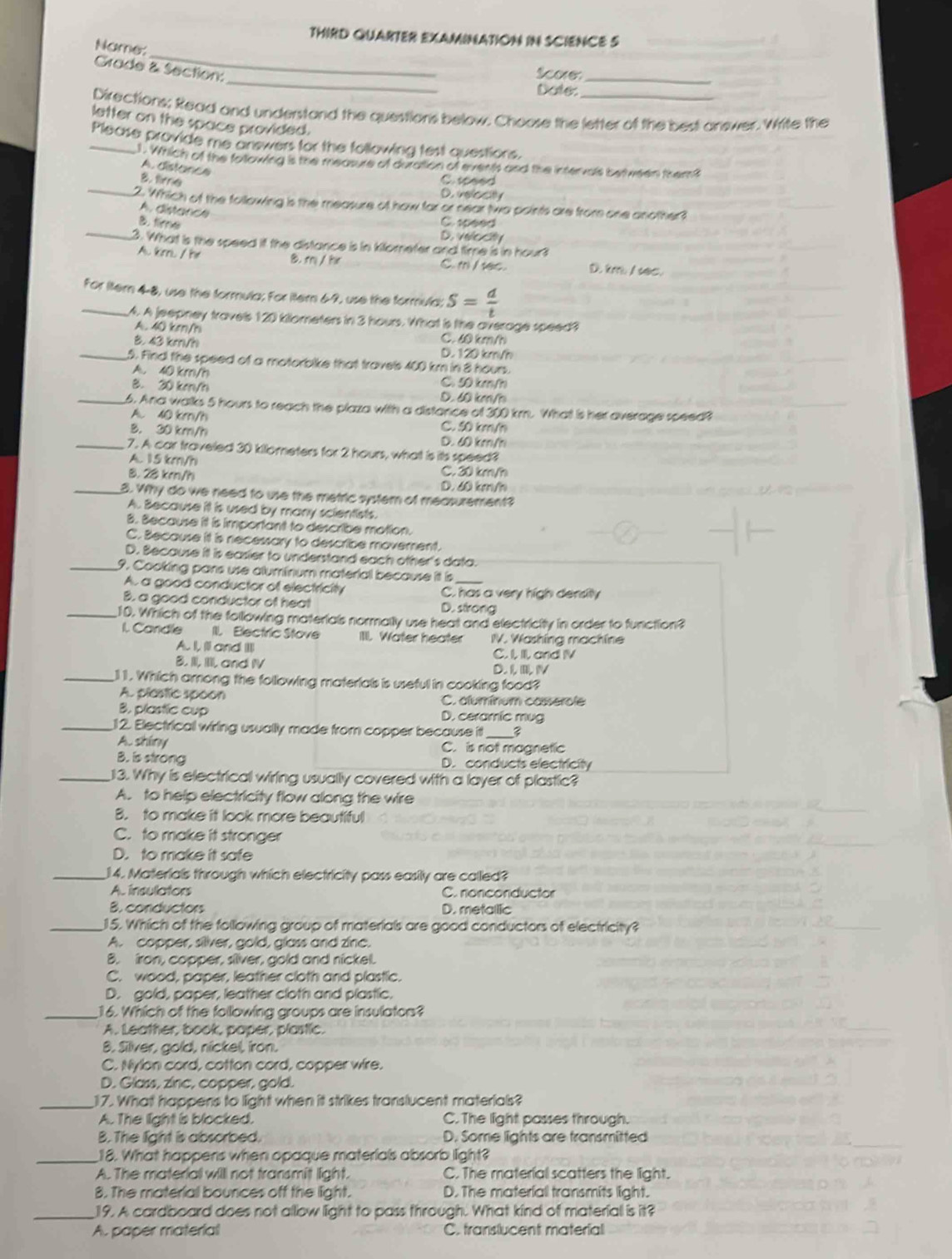 THIRD QUARTER EXAMINATION IN SCIENCE S
_
Name:
_
Grade & Section:
Sae_
Dote:
Directions; Read and understand the questions below. Choose the letter of the best answer. Write the
letter on the space provided.
_Please provide me answers for the following test questions.
. Which of the following is the measure of dutation of events and the intervals bet ween them?
A. distance
_
8. time C. sceed
D. velocity
2. Which of the following is the measure of how far or near two points are from one another?
A. distance
C. 10eed
B. tire D. velocity
_3. What is the speed it the distance is in kilometer and time is in hour
B. r/ he
A. km / hr C. m / 1ec. D km / sec.
_For litern 4-8, use the formula; For iter 69, use the formula; S= d/t 
A. A jeepney travels 120 kilometers in 3 hours. What is the average speed?
A.40 km/h C. 60 km/h
B. 43 km/h D. 120 km/h
_5. Find the speed of a motorbike that travels 400 km in 8 hours.
A. 40 km/h C 50 km/h
B. 20 km/h D. 60 km/h
_6. Ana walks 5 hours to reach the plaza with a distance of 300 km. Wha is her average speed?
A. 40 km/h C. 50 km/h
B. 30 km/h D. 60 km/h
_7. A car traveled 30 kilometers for 2 hours, what is its speed?
A. 15 km/h
8. 28 km/h C. 30 km/h
D. 60 km/h
_3. Why do we need to use the metric system of measurement?
A. Because it is used by many scientists.
B. Because it is important to describe motion.
C. Because it is necessary to describe movement.
D. Because it is easier to understand each other's data.
_9. Cooking pars use aluminum material because it is_
A. a good conductor of electricity C. has a very high density
B. a good conductor of heat D. strong
_10. Which of the following materials normally use heat and electricity in order to function?
I. Candle II. Electric Stove IIlI. Water heater IV. Washing machine
A. I, Il and IIII C. I. l, and IV
B. II. I and IV D. L N
_11. Which among the following materials is useful in cooking food?
A. plestic spoon C. aluminum cassercle
B. plastic cup D. ceramic mug
_12. Electrical wiring usually made from copper because it_
A. shiny C. is not magnetic
B. is strong D. conducts electricity
_13. Why is electrical wiring usually covered with a layer of plastic?
A. to help electricity flow along the wire
B. to make it look more beautiful
C. to make it stronger
D. to make it safe
_14. Materials through which electricity pass easily are called?
A. insulators C. nonconductor
B. conductors D. metallic
_15. Which of the following group of materials are good conductors of electricity?
A. copper, silver, gold, glass and zinc.
B. iron, copper, sliver, gold and nickel.
C. wood, paper, leather cloth and plastic.
D. gold, paper, leather cloth and plastic.
_16. Which of the following groups are insulaton?
A. Leather, book, paper, plastic.
B. Silver, gold, nickel, iron.
C. Nylon cord, cotton cord, copper wire.
D. Glass, zinc, copper, gold.
_17. What happens to light when it strikes translucent materials?
A. The light is blocked. C.The light passes through.
B. The light is absorbed. D. Some lights are transmitted
_18. What happens when opaque materials absorb light?
A. The material willl not transmit light. C. The material scatters the light.
8. The material bources off the light. D. The material transmits light.
_19. A cardboard does not allow light to pass through. What kind of material is it?
A. paper material C. translucent material