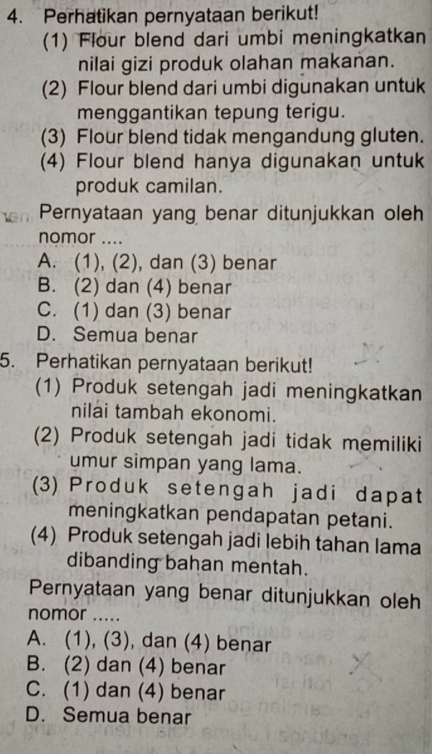 Perhatikan pernyataan berikut!
(1) Flour blend dari umbi meningkatkan
nilai gizi produk olahan makanan.
(2) Flour blend dari umbi digunakan untuk
menggantikan tepung terigu.
(3) Flour blend tidak mengandung gluten.
(4) Flour blend hanya digunakan untuk
produk camilan.
Pernyataan yang benar ditunjukkan oleh
nomor ....
A. (1), (2), dan (3) benar
B. (2) dan (4) benar
C. (1) dan (3) benar
D. Semua benar
5. Perhatikan pernyataan berikut!
(1) Produk setengah jadi meningkatkan
nilai tambah ekonomi.
(2) Produk setengah jadi tidak memiliki
umur simpan yang lama.
(3) Produk setengah jadi dapat
meningkatkan pendapatan petani.
(4) Produk setengah jadi lebih tahan lama
dibanding bahan mentah.
Pernyataan yang benar ditunjukkan oleh
nomor .....
A. (1), (3), dan (4) benar
B. (2) dan (4) benar
C. (1) dan (4) benar
D. Semua benar