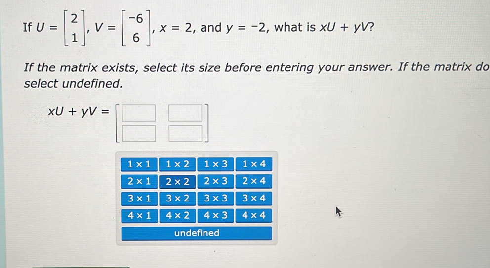 If U=beginbmatrix 2 1endbmatrix , V=beginbmatrix -6 6endbmatrix , X=2 , and y=-2 , what is xU+yV ?
If the matrix exists, select its size before entering your answer. If the matrix do
select undefined.
xU+yV=beginbmatrix □ &□  □ &□ endbmatrix
1* 1 1* 2 1* 3 1* 4
2* 1 2* 2 2* 3 2* 4
3* 1 3* 2 3* 3 3* 4
4* 1 4* 2 4* 3 4* 4
undefined