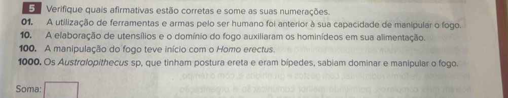 Verifique quais afirmativas estão corretas e some as suas numerações. 
01. A utilização de ferramentas e armas pelo ser humano foi anterior à sua capacidade de manipular o fogo. 
10. A elaboração de utensílios e o domínio do fogo auxiliaram os hominídeos em sua alimentação. 
100. A manipulação do fogo teve início com o Homo erectus. 
1000. Os Austrglopithecus sp, que tinham postura ereta e eram bípedes, sabiam dominar e manipular o fogo. 
Soma: