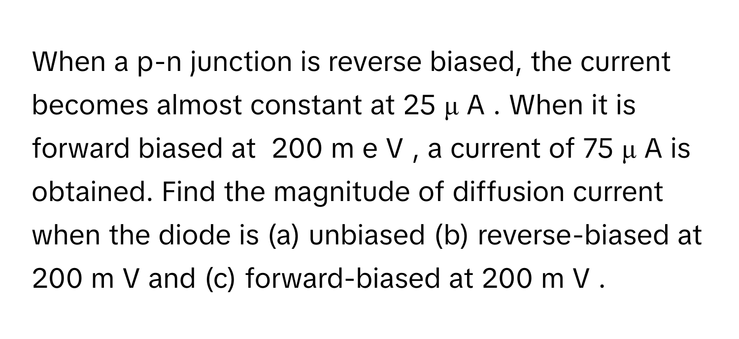 When a p-n junction is reverse biased, the current becomes almost constant at 25  μ  A     . When it is forward biased at  200  m  e  V     , a current of 75  μ  A      is obtained. Find the magnitude of diffusion current when the diode is (a) unbiased (b) reverse-biased at 200  m  V      and (c) forward-biased at 200  m  V     .