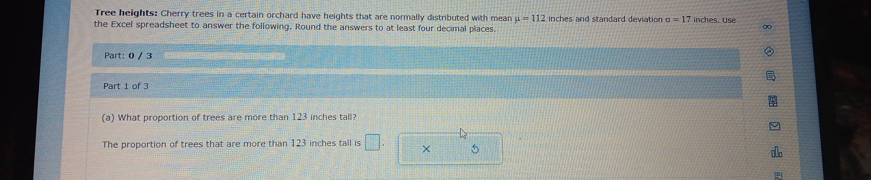 Tree heights: Cherry trees in a certain orchard have heights that are normally distributed with mean mu =112 inches and standard deviation sigma =17 nches. Use 
the Excel spreadsheet to answer the following. Round the answers to at least four decimal places. 
Part: 0 / 3 
Part 1 of 3 
(a) What proportion of trees are more than 123 inches tall? 
The proportion of trees that are more than 123 inches tall is
5