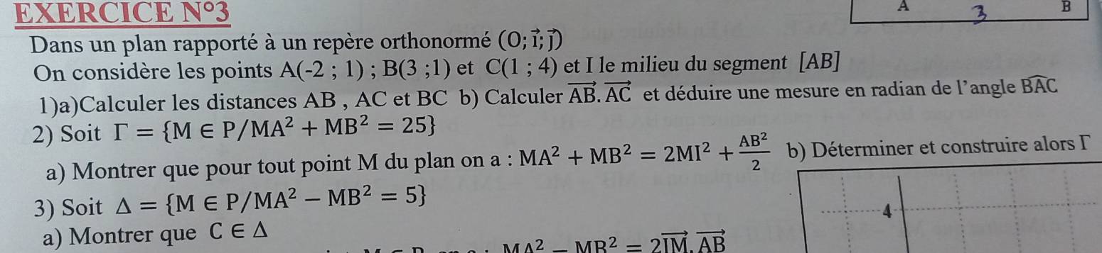 EXERCICE N°3 
A 
B 
Dans un plan rapporté à un repère orthonormé (0;vector l;vector j)
On considère les points A(-2;1); B(3;1) et C(1;4) et I le milieu du segment [AB]
1)a)Calculer les distances AB , AC et BC b) Calculer vector AB.vector AC et déduire une mesure en radian de l'angle widehat BAC
2) Soit Gamma = M∈ P/MA^2+MB^2=25
a) Montrer que pour tout point M du plan on a : :MA^2+MB^2=2MI^2+ AB^2/2  b) Déterminer et construire alors Γ 
3) Soit △ = M∈ P/MA^2-MB^2=5
a) Montrer que C∈ △ 4
MA^2-MB^2=2vector IM· vector AB