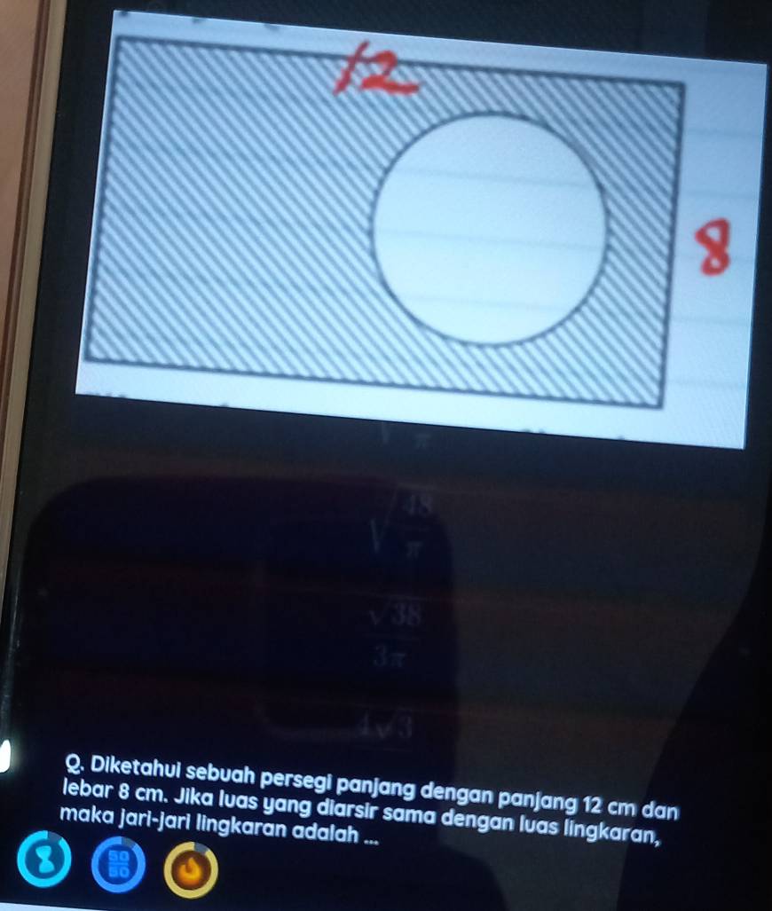 Diketahui sebuah persegi panjang dengan panjang 12 cm dan 
lebar 8 cm. Jika Ivas yang diarsir sama dengan lvas lingkaran, 
maka jari-jari lingkaran adalah ...