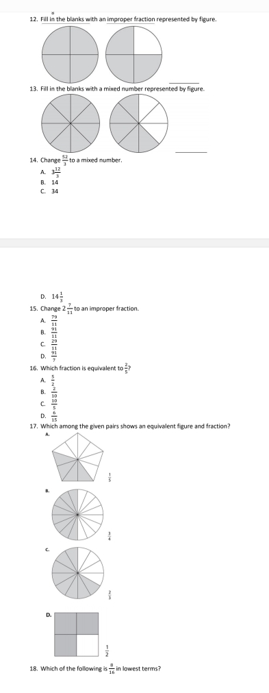 Fill in the blanks with an improper fraction represented by figure.
_
13. Fill in the blanks with a mixed number represented by figure.
_
14. Change  52/3  to a mixed number .
A. 3 12/3 
B. 14
C. 34
D. 14 1/3 
15. Change 2 7/11  to an improper fraction.
A.  79/11 
B. beginarrayr  41/21 22frac 32  41/2 endarray
C.
D.
16. Which fraction is equivalent to  2/5 ?
A.
B.
C. beginarrayr  5/2   20/30   30/5 endarray
D.  6/15 
17. Which among the given pairs shows an equivalent figure and fraction?
B.
 3/4 
c.
 2/3 
D.
 1/2 
18. Which of the following i  8/16  in lowest terms?