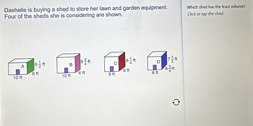 Dashelle is buying a shed to store her lawn and garden equipment. Which shed has the least volume?
Four of the sheds she is considering are shown. Click or tap the shed.