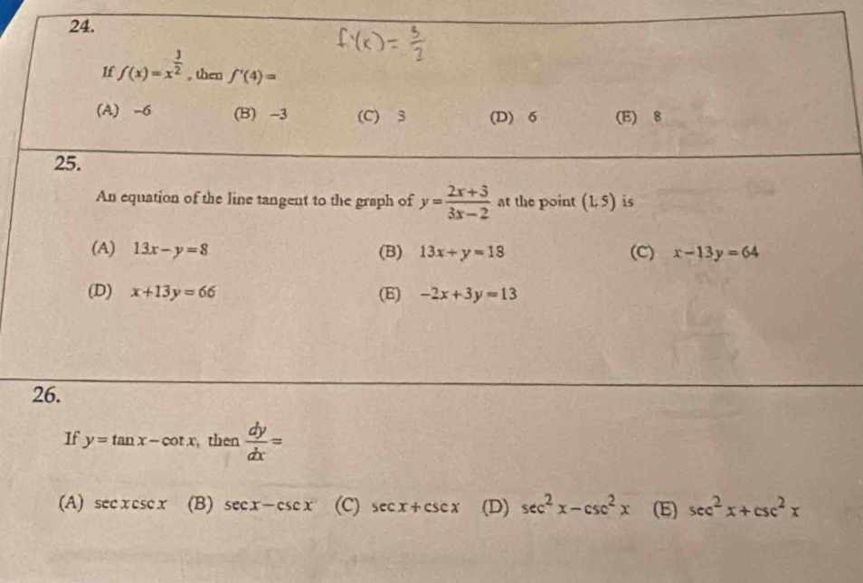 If f(x)=x^(frac 3)2 , then f'(4)=
(A) -6 (B) -3 (C) 3 (D) 6 (E) 8
25.
An equation of the line tangent to the graph of y= (2x+3)/3x-2  at the point (1,5) is
(A) 13x-y=8 (B) 13x+y=18 (C) x-13y=64
(D) x+13y=66 (E) -2x+3y=13
26.
If y=tan x-cot x , then  dy/dx =
(A) sec xcsc x (B) sec x-csc x (C) sec x+csc x (D) sec^2x-csc^2x (E) sec^2x+csc^2x