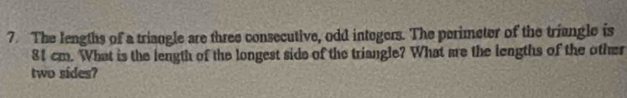 The lengths of a triangle are three consecutive, odd intogers. The perimeter of the triungle is
81 cm. What is the length of the longest side of the triangle? What are the lengths of the other 
two sides?