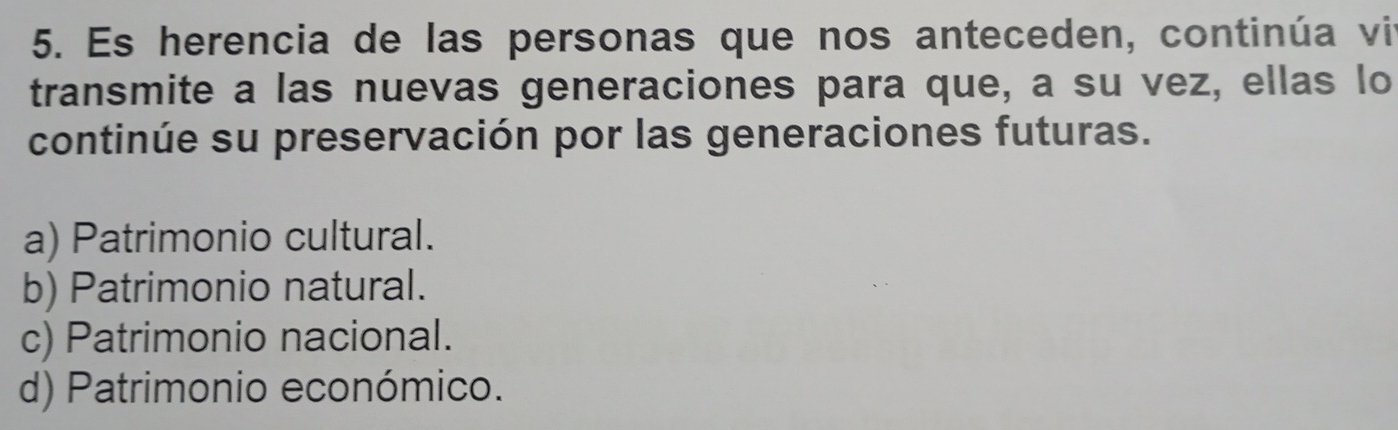 Es herencia de las personas que nos anteceden, continúa vi
transmite a las nuevas generaciones para que, a su vez, ellas lo
continúe su preservación por las generaciones futuras.
a) Patrimonio cultural.
b) Patrimonio natural.
c) Patrimonio nacional.
d) Patrimonio económico.