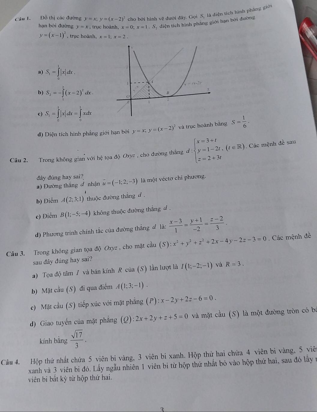 Đồ thị các đường y=x;y=(x-2)^2 cho bởi hình vẽ dưới đây. Gọi S_1 là diện tích hình phảng giới
hạn bởi đường y=x , trục hoành, x=0;x=1.S_2 diện tích hình phẳng giới hạn bởi đường
y=(x-1)^2 , trục hoành, x=1;x=2.
a) S_1=∈tlimits _0^(1|x|dx.
b) S_2)=-∈tlimits _0^(2(x-2)^2)dx.
c) S_1=∈tlimits _0^(1|x|dx=∈tlimits _0^1xdx
d) Diện tích hình phẳng giới hạn bởi y=x;y=(x-2)^2) và trục hoành bằng S= 1/6 .
Câu 2. Trong không gian voihhat e tọa độ Oxyz , cho đường thắng d:beginarrayl x=3+t y=1-2t,(t∈ R) z=2+3tendarray.. Các mệnh đề sau
đây đúng hay sai?
a) Đường thắng đ nhận vector u=(-1;2;-3) là một véctơ chi phương.
b) Điểm A(2;3;1) thuộc đường thắng d .
c) Điểm B(1;-5;-4) không thuộc đường thắng đ .
d) Phương trình chính tắc của đường thắng đ là:  (x-3)/1 = (y+1)/-2 = (z-2)/3 .
Câu 3. Trong không gian tọa độ Oxyz , cho mặt chat aU (S): x^2+y^2+z^2+2x-4y-2z-3=0. Các mệnh đề
sau đây đúng hay sai?
a) Tọa độ tâm / và bán kính R của (S) lần lượt là I(1;-2;-1) và R=3.
b) Mặt cầu (S) đi qua điểm A(1;3;-1).
c) Mặt cầu (S) tiếp xúc với mặt phẳng (P):x-2y+2z-6=0.
d) Giao tuyến của mặt phẳng (Q):2x+2y+z+5=0 và mặt cầu (S) là một đường tròn có bá
kính bằng  sqrt(17)/3 .
Câu 4. Hộp thứ nhất chứa 5 viên bi vàng, 3 viên bi xanh. Hộp thứ hai chứa 4 viên bi vàng, 5 viên
xanh và 3 viên bi đó. Lấy ngẫu nhiên 1 viên bi từ hộp thứ nhất bỏ vào hộp thứ hai, sau đó lấy n
viên bi bất kỳ từ hộp thứ hai.
3