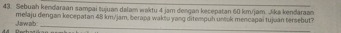 Sebuah kendaraan sampai tujuan dalam waktu 4 jam dengan kecepatan 60 km/jam. Jika kendaraan 
melaju dengan kecepatan 48 km/jam, berapa waktu yang ditempuh untuk mencapai tujuan tersebut? 
_ 
Jawab: 
A A Dörber