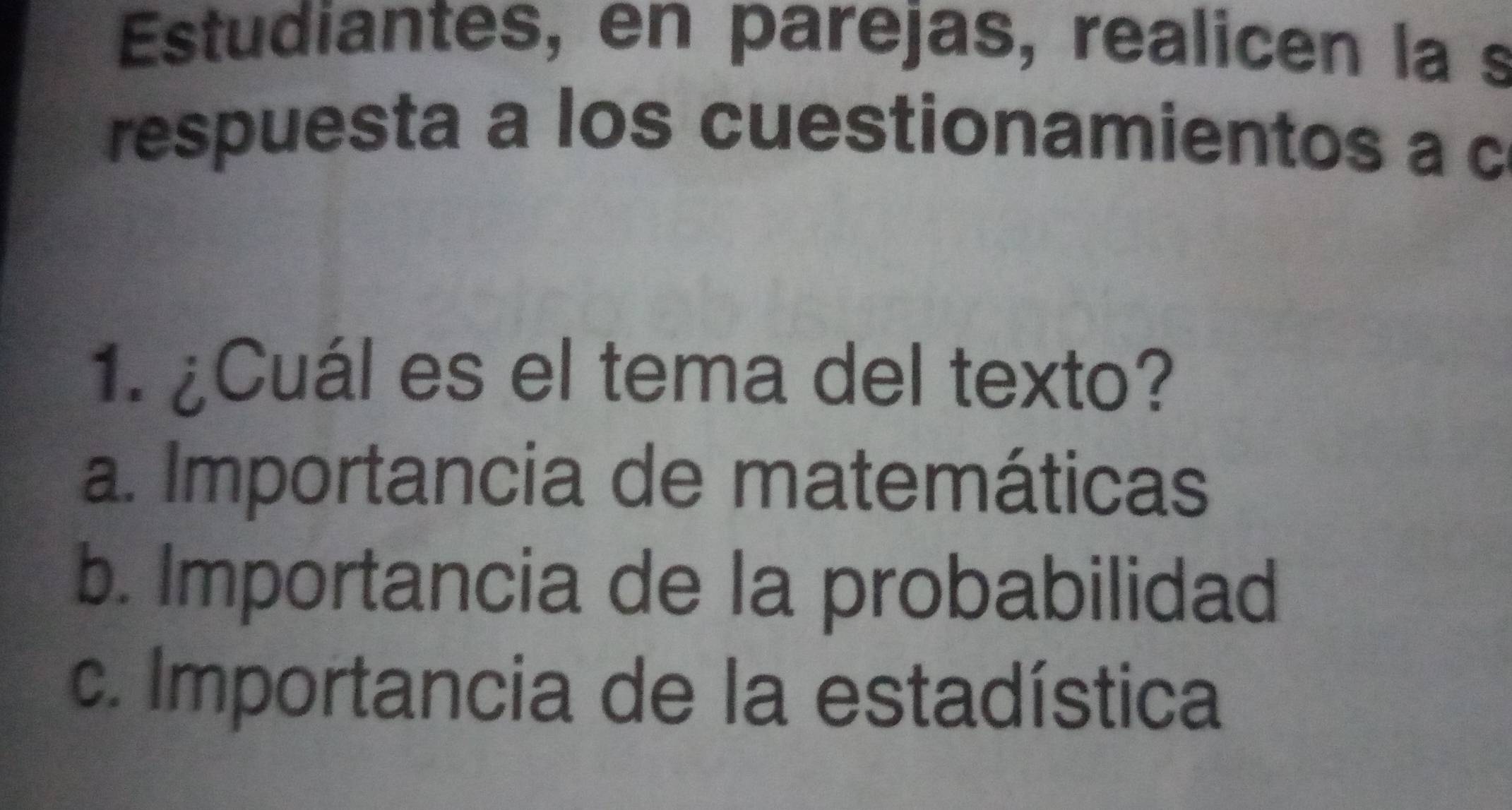 Estudiantes, en parejas, realicen la s
respuesta a los cuestionamientos a c
1. ¿Cuál es el tema del texto?
a. Importancia de matemáticas
b. Importancia de la probabilidad
c. Importancia de la estadística